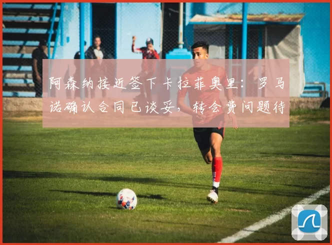 阿森纳接近签下卡拉菲奥里：罗马诺确认合同已谈妥，转会费问题待解决