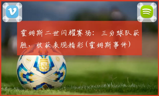 霍姆斯二世闪耀赛场：三分球队获胜，收获表现精彩(霍姆斯事件)