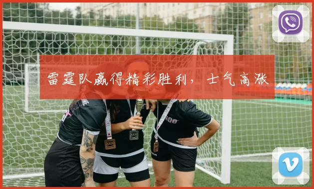 雷霆队赢得精彩胜利，士气高涨